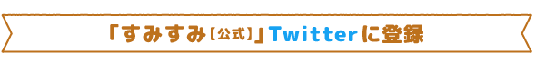｢すみすみ【公式】｣Twitterに登録